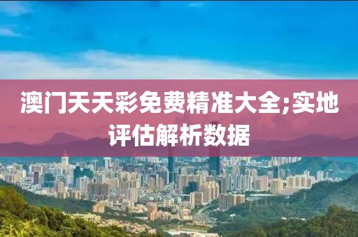 澳門天天彩免費精準(zhǔn)大全;實地評估解析數(shù)據(jù)