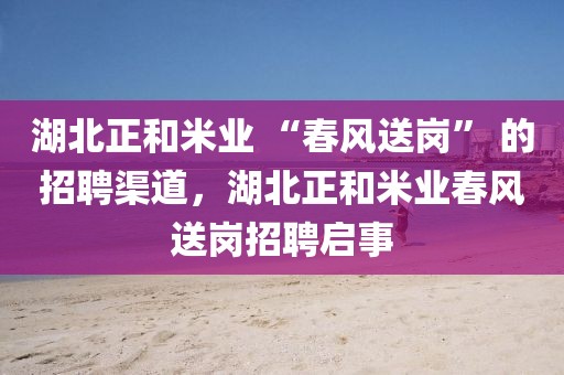 湖北正和米業(yè) “春風(fēng)送崗” 的招聘渠道，湖北正和米業(yè)春風(fēng)送崗招聘啟事
