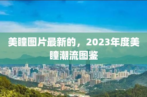 美瞳圖片最新的，2023年度美瞳潮流圖鑒