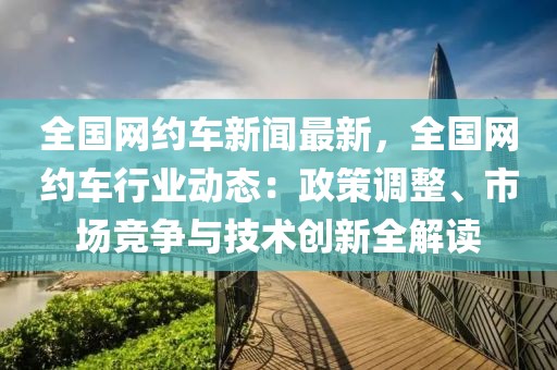 全國(guó)網(wǎng)約車新聞最新，全國(guó)網(wǎng)約車行業(yè)動(dòng)態(tài)：政策調(diào)整、市場(chǎng)競(jìng)爭(zhēng)與技術(shù)創(chuàng)新全解讀
