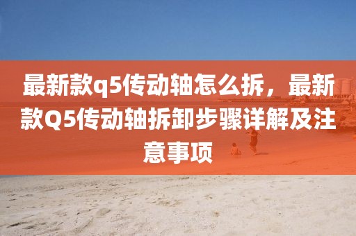 最新款q5傳動(dòng)軸怎么拆，最新款Q5傳動(dòng)軸拆卸步驟詳解及注意事項(xiàng)