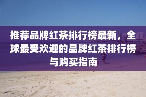 推薦品牌紅茶排行榜最新，全球最受歡迎的品牌紅茶排行榜與購買指南