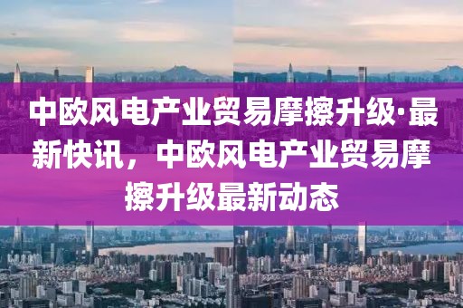 中歐風(fēng)電產(chǎn)業(yè)貿(mào)易摩擦升級(jí)·最新快訊，中歐風(fēng)電產(chǎn)業(yè)貿(mào)易摩擦升級(jí)最新動(dòng)態(tài)