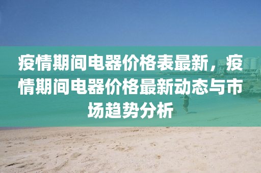 疫情期間電器價(jià)格表最新，疫情期間電器價(jià)格最新動(dòng)態(tài)與市場趨勢分析
