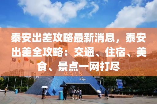 泰安出差攻略最新消息，泰安出差全攻略：交通、住宿、美食、景點一網(wǎng)打盡