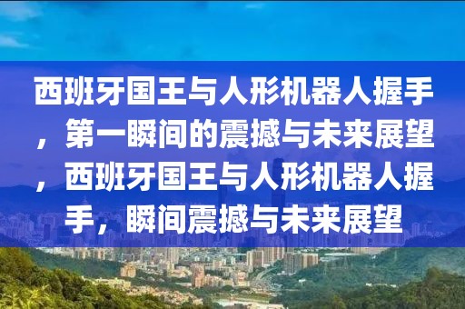 西班牙國王與人形機(jī)器人握手，第一瞬間的震撼與未來展望，西班牙國王與人形機(jī)器人握手，瞬間震撼與未來展望