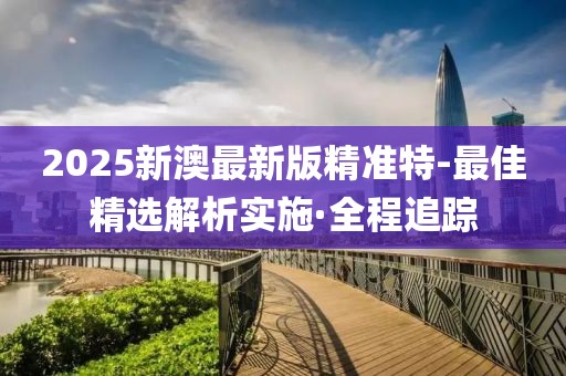 2025新澳最新版精準(zhǔn)特-最佳精選解析實(shí)施·全程追蹤