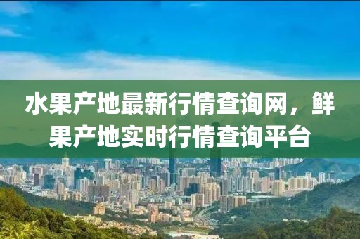 水果產(chǎn)地最新行情查詢網(wǎng)，鮮果產(chǎn)地實(shí)時(shí)行情查詢平臺(tái)