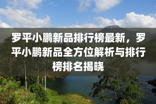 羅平小鵬新品排行榜最新，羅平小鵬新品全方位解析與排行榜排名揭曉