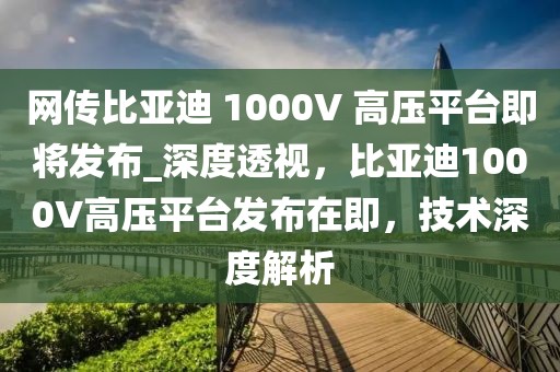 網(wǎng)傳比亞迪 1000V 高壓平臺(tái)即將發(fā)布_深度透視，比亞迪1000V高壓平臺(tái)發(fā)布在即，技術(shù)深度解析
