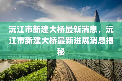 沅江市新建大橋最新消息，沅江市新建大橋最新進展消息揭秘