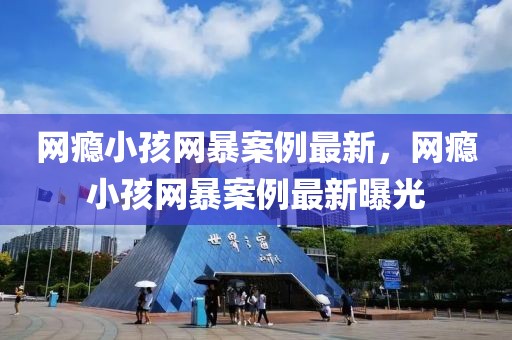 網(wǎng)癮小孩網(wǎng)暴案例最新，網(wǎng)癮小孩網(wǎng)暴案例最新曝光