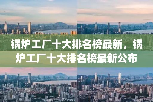 鍋爐工廠十大排名榜最新，鍋爐工廠十大排名榜最新公布