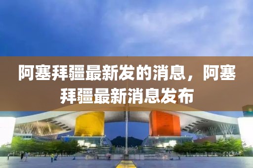阿塞拜疆最新發(fā)的消息，阿塞拜疆最新消息發(fā)布