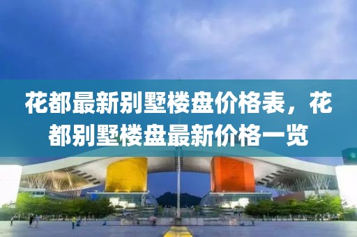 花都最新別墅樓盤價格表，花都別墅樓盤最新價格一覽