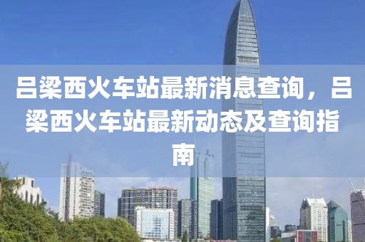 呂梁西火車站最新消息查詢，呂梁西火車站最新動(dòng)態(tài)及查詢指南