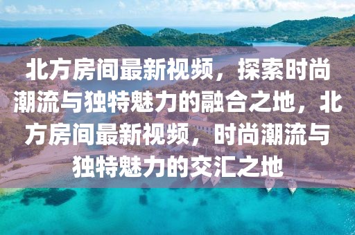 北方房間最新視頻，探索時(shí)尚潮流與獨(dú)特魅力的融合之地，北方房間最新視頻，時(shí)尚潮流與獨(dú)特魅力的交匯之地