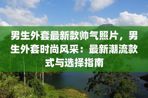 男生外套最新款帥氣照片，男生外套時(shí)尚風(fēng)采：最新潮流款式與選擇指南