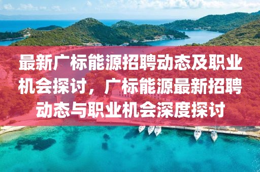 最新廣標(biāo)能源招聘動(dòng)態(tài)及職業(yè)機(jī)會(huì)探討，廣標(biāo)能源最新招聘動(dòng)態(tài)與職業(yè)機(jī)會(huì)深度探討