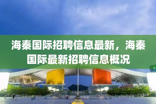 海秦國際招聘信息最新，海秦國際最新招聘信息概況