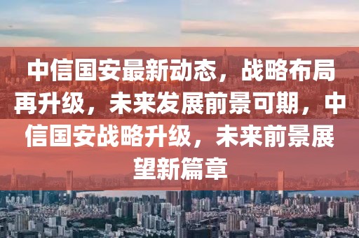 中信國安最新動態(tài)，戰(zhàn)略布局再升級，未來發(fā)展前景可期，中信國安戰(zhàn)略升級，未來前景展望新篇章