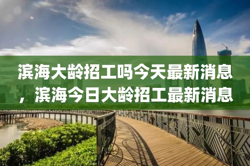 濱海大齡招工嗎今天最新消息，濱海今日大齡招工最新消息