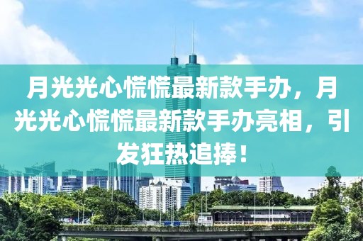 月光光心慌慌最新款手辦，月光光心慌慌最新款手辦亮相，引發(fā)狂熱追捧！
