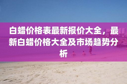 白蠟價(jià)格表最新報(bào)價(jià)大全，最新白蠟價(jià)格大全及市場(chǎng)趨勢(shì)分析