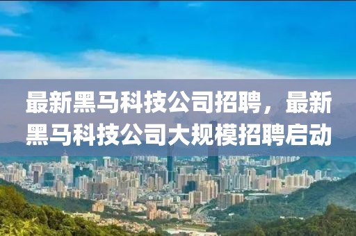 最新黑馬科技公司招聘，最新黑馬科技公司大規(guī)模招聘啟動(dòng)