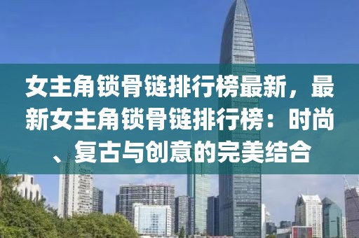 女主角鎖骨鏈排行榜最新，最新女主角鎖骨鏈排行榜：時尚、復(fù)古與創(chuàng)意的完美結(jié)合