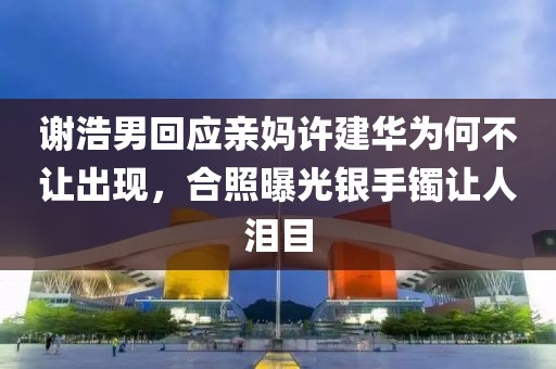 謝浩男回應(yīng)親媽許建華為何不讓出現(xiàn)，合照曝光銀手鐲讓人淚目