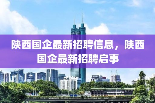 陜西國(guó)企最新招聘信息，陜西國(guó)企最新招聘啟事