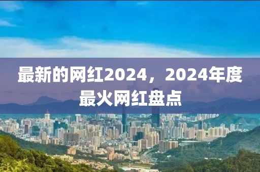 最新的網(wǎng)紅2024，2024年度最火網(wǎng)紅盤點(diǎn)