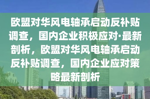 歐盟對華風電軸承啟動反補貼調(diào)查，國內(nèi)企業(yè)積極應(yīng)對·最新剖析，歐盟對華風電軸承啟動反補貼調(diào)查，國內(nèi)企業(yè)應(yīng)對策略最新剖析