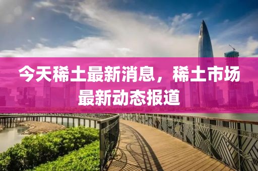 今天稀土最新消息，稀土市場最新動態(tài)報道