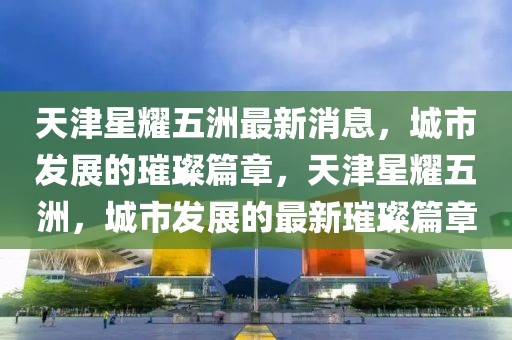天津星耀五洲最新消息，城市發(fā)展的璀璨篇章，天津星耀五洲，城市發(fā)展的最新璀璨篇章