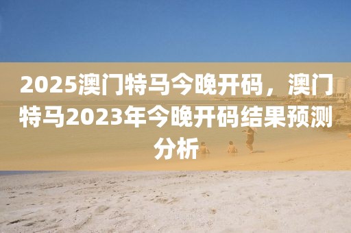 2025澳門特馬今晚開碼，澳門特馬2023年今晚開碼結(jié)果預(yù)測(cè)分析