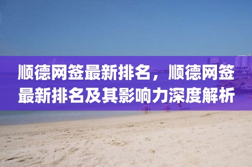 順德網(wǎng)簽最新排名，順德網(wǎng)簽最新排名及其影響力深度解析