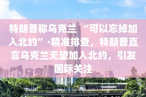 特朗普稱烏克蘭 “可以忘掉加入北約”·精準排查，特朗普直言烏克蘭無望加入北約，引發(fā)國際關(guān)注