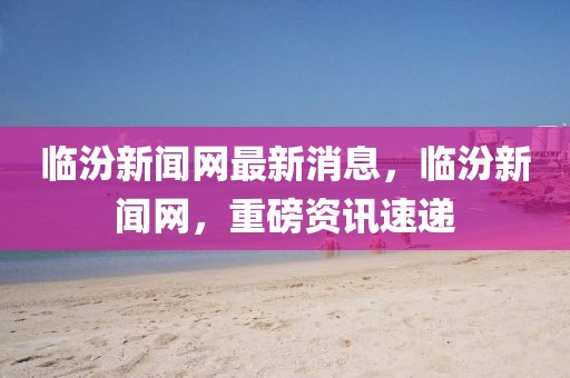 臨汾新聞網最新消息，臨汾新聞網，重磅資訊速遞