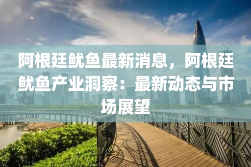 阿根廷魷魚最新消息，阿根廷魷魚產(chǎn)業(yè)洞察：最新動態(tài)與市場展望