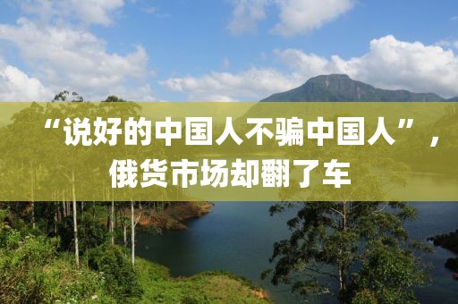 “說好的中國人不騙中國人”，俄貨市場卻翻了車