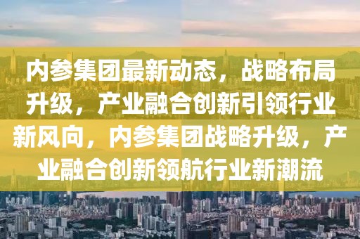內(nèi)參集團(tuán)最新動態(tài)，戰(zhàn)略布局升級，產(chǎn)業(yè)融合創(chuàng)新引領(lǐng)行業(yè)新風(fēng)向，內(nèi)參集團(tuán)戰(zhàn)略升級，產(chǎn)業(yè)融合創(chuàng)新領(lǐng)航行業(yè)新潮流