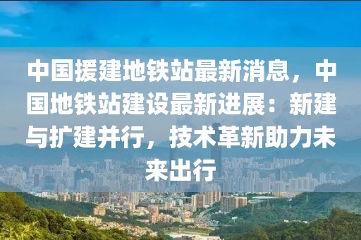 中國(guó)援建地鐵站最新消息，中國(guó)地鐵站建設(shè)最新進(jìn)展：新建與擴(kuò)建并行，技術(shù)革新助力未來(lái)出行