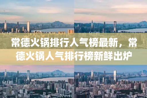 常德火鍋排行人氣榜最新，常德火鍋人氣排行榜新鮮出爐