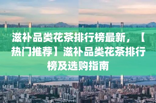 滋補(bǔ)品類花茶排行榜最新，【熱門推薦】滋補(bǔ)品類花茶排行榜及選購(gòu)指南