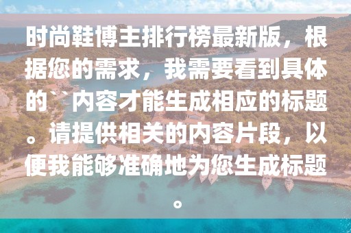 時尚鞋博主排行榜最新版，根據(jù)您的需求，我需要看到具體的``內(nèi)容才能生成相應(yīng)的標(biāo)題。請?zhí)峁┫嚓P(guān)的內(nèi)容片段，以便我能夠準確地為您生成標(biāo)題。
