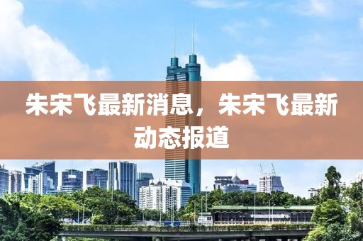 朱宋飛最新消息，朱宋飛最新動態(tài)報道