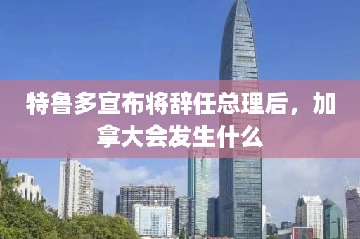 特魯多宣布將辭任總理后，加拿大會(huì)發(fā)生什么