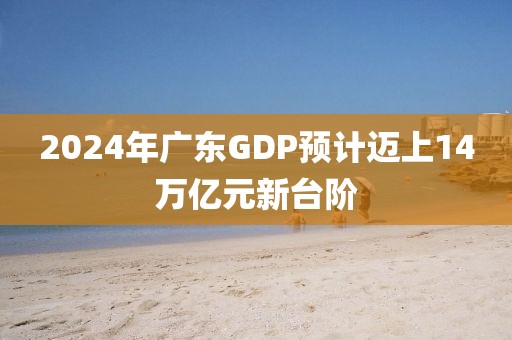2024年廣東GDP預(yù)計邁上14萬億元新臺階